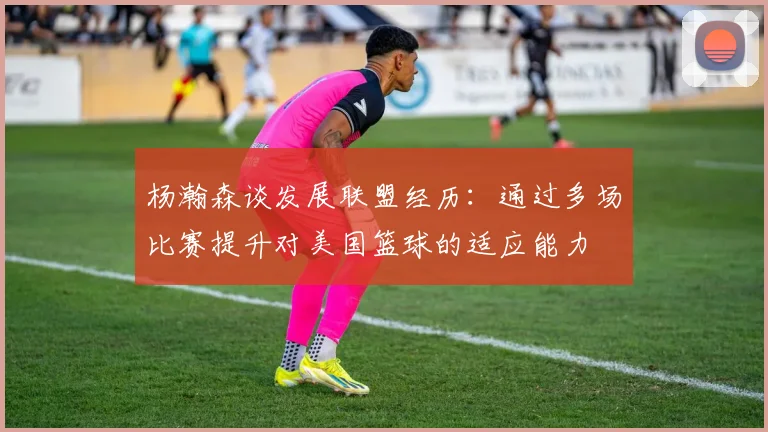 杨瀚森谈发展联盟经历：通过多场比赛提升对美国篮球的适应能力