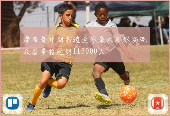 摩洛哥计划打造全球最大足球场观众容量将达到115000人