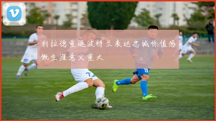 利拉德重返波特兰表达忠诚价值感慨生涯意义重大