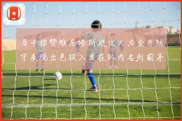 马卡称赞维尼修斯进攻火力全开防守表现出色投入度在队内名列前茅