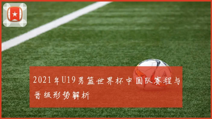 2021年U19男篮世界杯中国队赛程与晋级形势解析