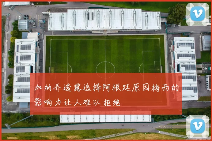 加纳乔透露选择阿根廷原因梅西的影响力让人难以拒绝