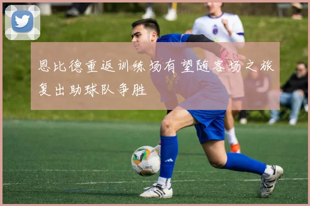 恩比德重返训练场有望随客场之旅复出助球队争胜