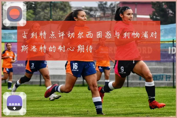 古利特点评切尔西困惑与利物浦对斯洛特的耐心期待