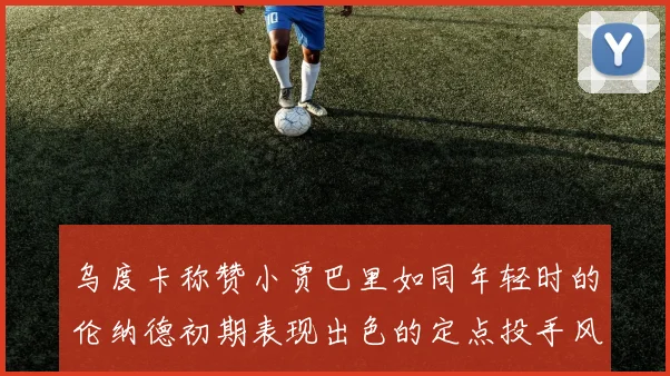 乌度卡称赞小贾巴里如同年轻时的伦纳德初期表现出色的定点投手风格
