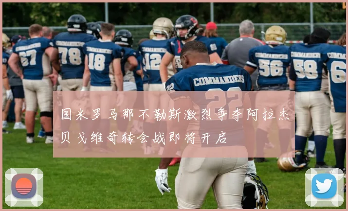 国米罗马那不勒斯激烈争夺阿拉杰贝戈维奇转会战即将开启