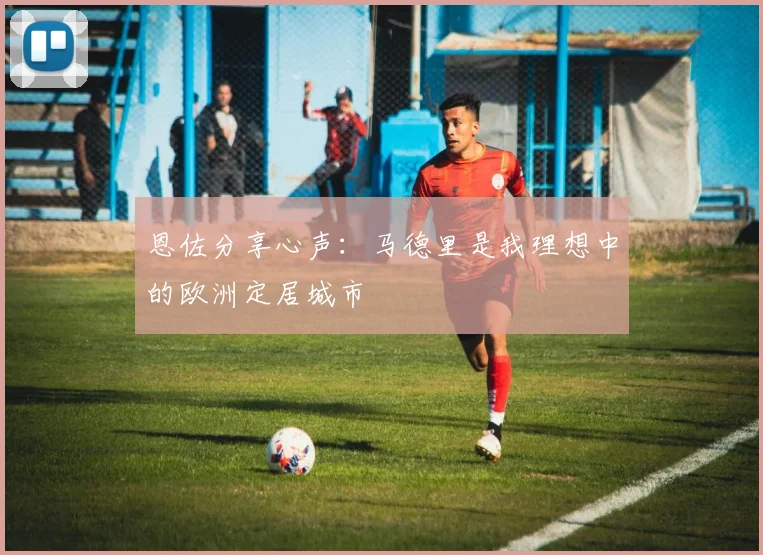 恩佐分享心声：马德里是我理想中的欧洲定居城市