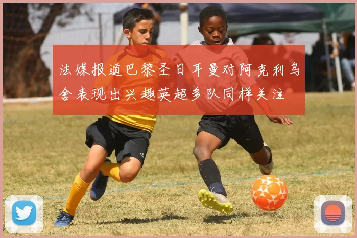 法媒报道巴黎圣日耳曼对阿克利乌舍表现出兴趣英超多队同样关注