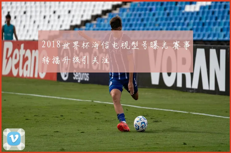 2018世界杯海信电视型号曝光 赛事转播升级引关注