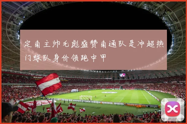 定南主帅毛彪盛赞南通队是冲超热门球队身价领跑中甲