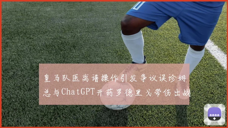 皇马队医离谱操作引发争议误诊姆总与ChatGPT开药罗德里戈带伤出战
