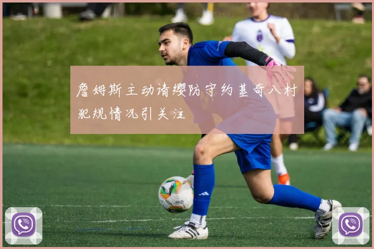 詹姆斯主动请缨防守约基奇八村塁犯规情况引关注