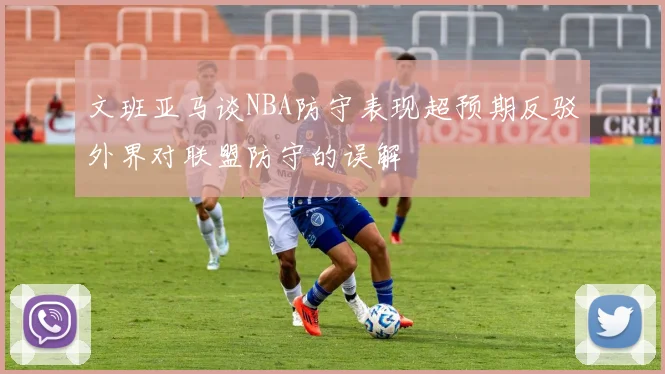 文班亚马谈NBA防守表现超预期反驳外界对联盟防守的误解