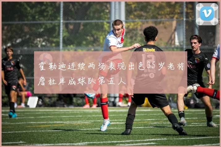 霍勒迪连续两场表现出色35岁老将詹杜库成球队第五人