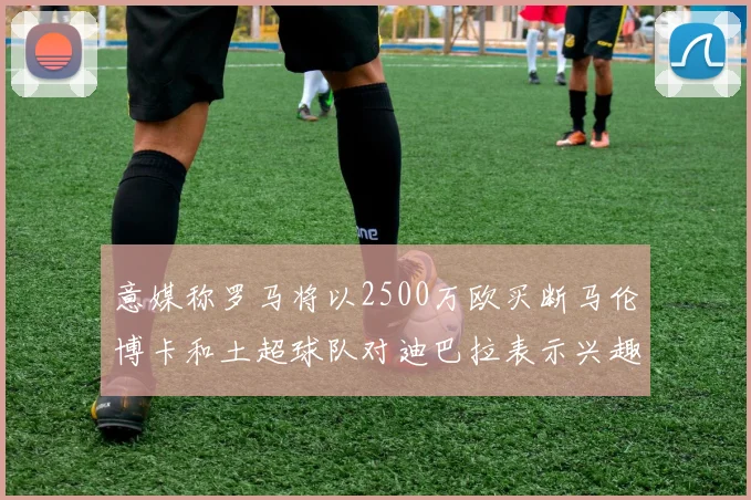 意媒称罗马将以2500万欧买断马伦博卡和土超球队对迪巴拉表示兴趣