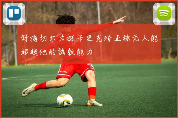 舒梅切尔力挺卡里克转正称无人能超越他的执教能力