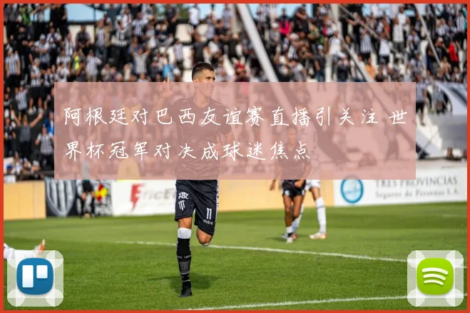 阿根廷对巴西友谊赛直播引关注 世界杯冠军对决成球迷焦点