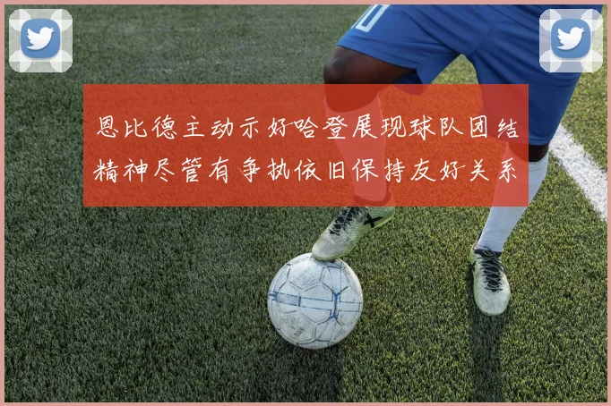 恩比德主动示好哈登展现球队团结精神尽管有争执依旧保持友好关系