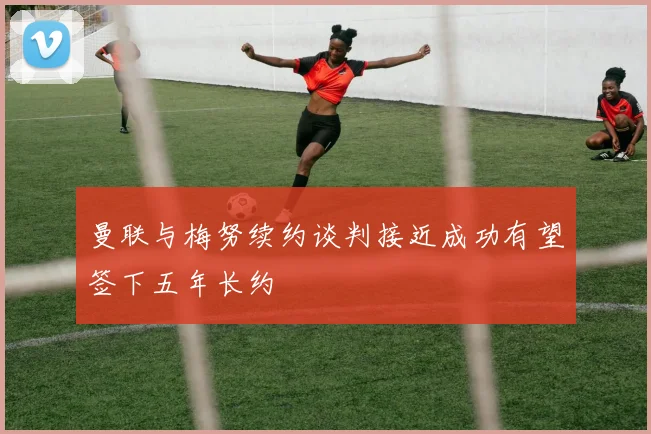 曼联与梅努续约谈判接近成功有望签下五年长约