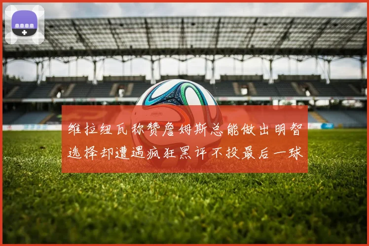 维拉纽瓦称赞詹姆斯总能做出明智选择却遭遇疯狂黑评不投最后一球