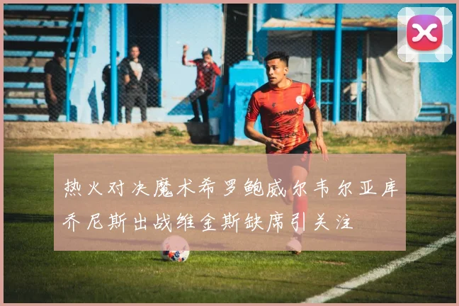 热火对决魔术希罗鲍威尔韦尔亚库乔尼斯出战维金斯缺席引关注