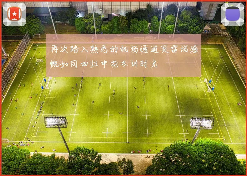 再次踏入熟悉的机场通道莫雷诺感慨如同回归申花冬训时光