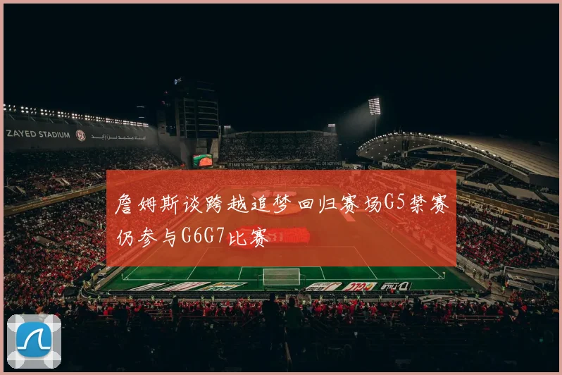 詹姆斯谈跨越追梦回归赛场G5禁赛仍参与G6G7比赛