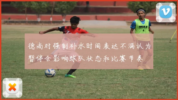 德尚对强制补水时间表达不满认为暂停会影响球队状态和比赛节奏